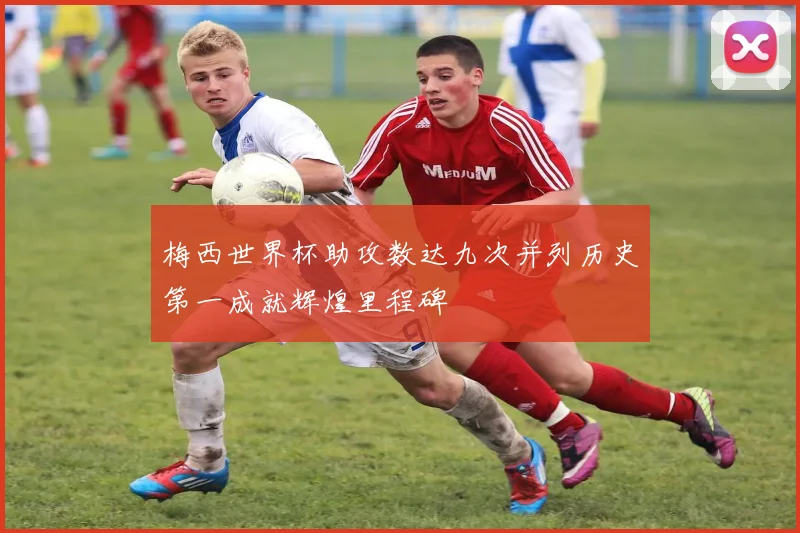 梅西世界杯助攻数达九次并列历史第一成就辉煌里程碑