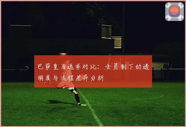 巴萨皇马选举对比：会员制下的透明度与流程差异分析