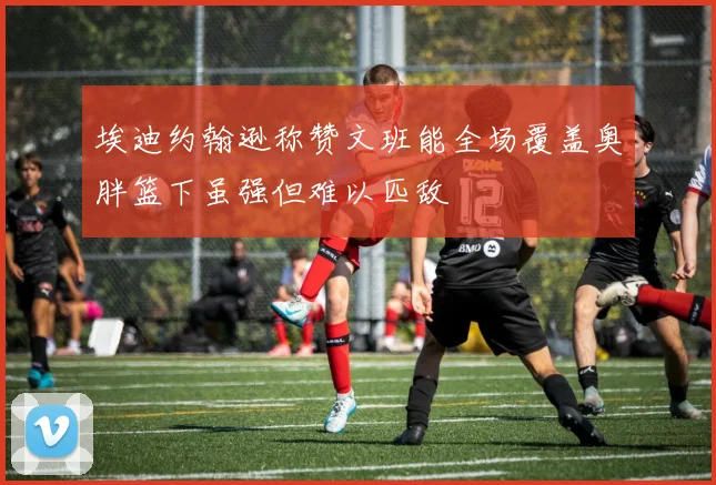 埃迪约翰逊称赞文班能全场覆盖奥胖篮下虽强但难以匹敌