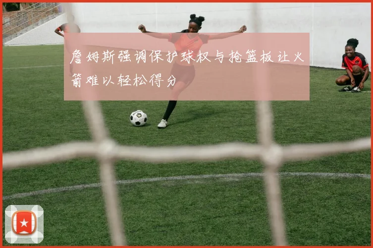 詹姆斯强调保护球权与抢篮板让火箭难以轻松得分