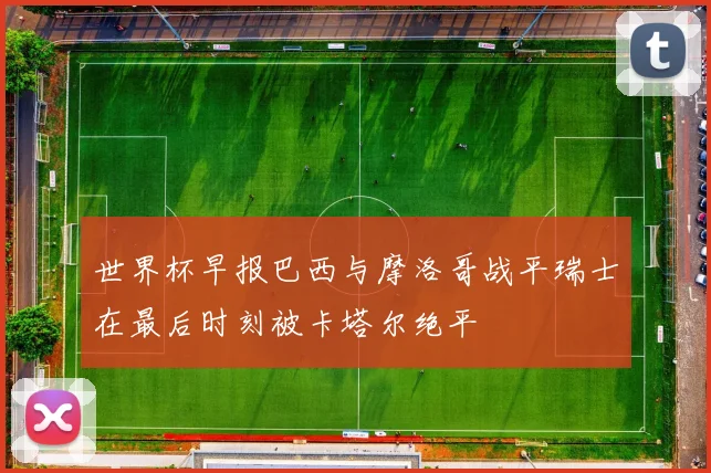 世界杯早报巴西与摩洛哥战平瑞士在最后时刻被卡塔尔绝平