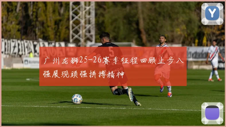 广州龙狮25-26赛季征程回顾止步八强展现顽强拼搏精神