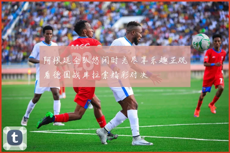 阿根廷全队悠闲时光尽享乐趣正观看德国战库拉索精彩对决