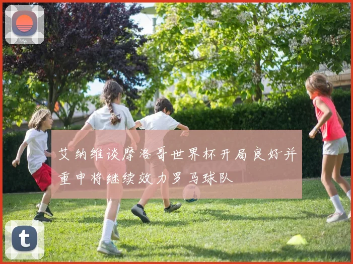 艾纳维谈摩洛哥世界杯开局良好并重申将继续效力罗马球队