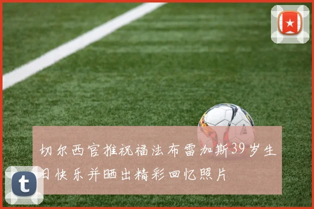切尔西官推祝福法布雷加斯39岁生日快乐并晒出精彩回忆照片