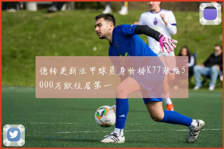 德转更新法甲球员身价榜K77涨幅5000万欧位居第一