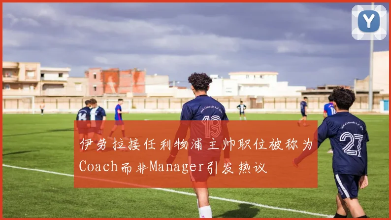 伊劳拉接任利物浦主帅职位被称为Coach而非Manager引发热议