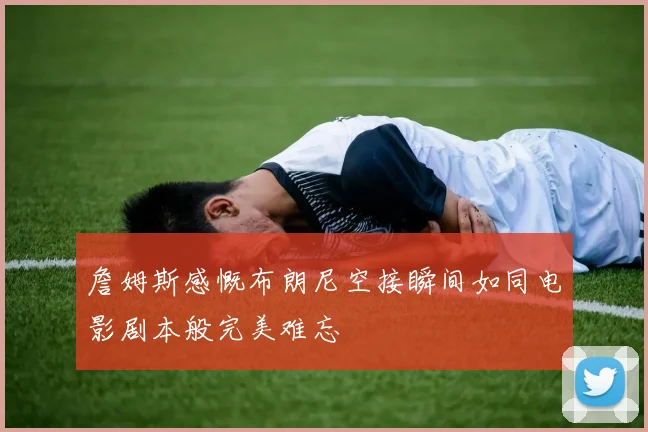 詹姆斯感慨布朗尼空接瞬间如同电影剧本般完美难忘
