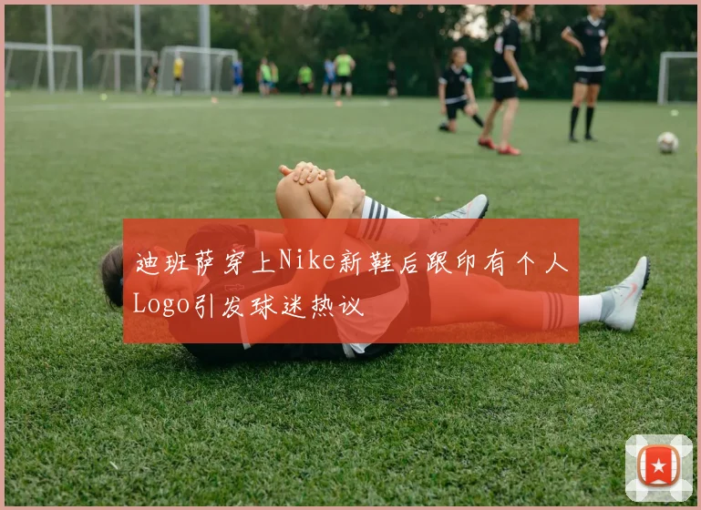 迪班萨穿上Nike新鞋后跟印有个人Logo引发球迷热议