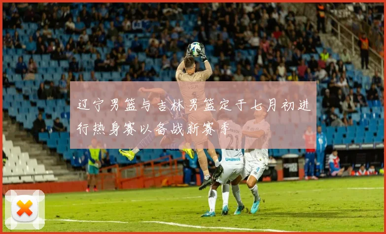 辽宁男篮与吉林男篮定于七月初进行热身赛以备战新赛季