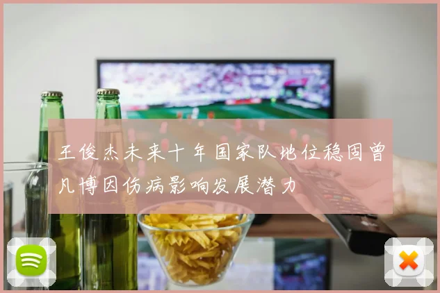 王俊杰未来十年国家队地位稳固曾凡博因伤病影响发展潜力