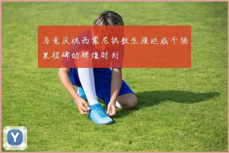 马竞庆祝西蒙尼执教生涯达成千场里程碑的辉煌时刻