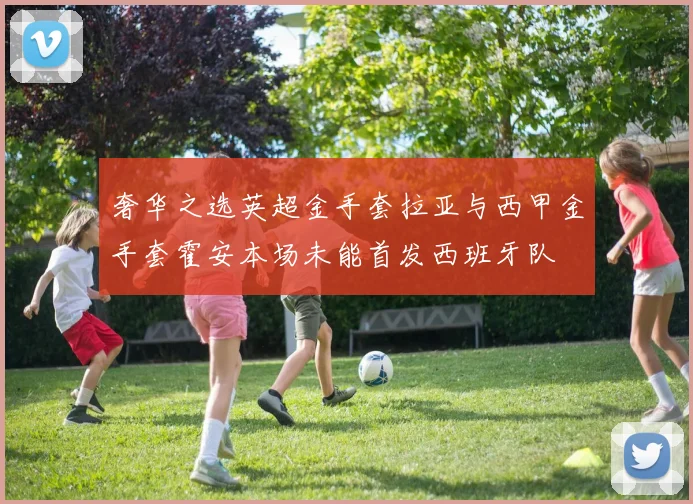 奢华之选英超金手套拉亚与西甲金手套霍安本场未能首发西班牙队