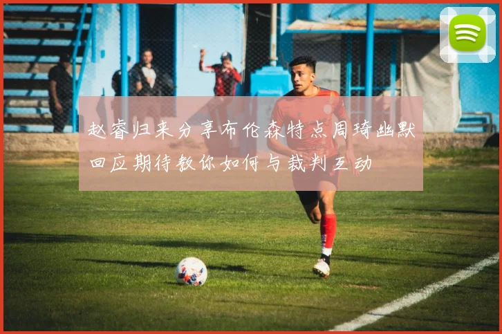 赵睿归来分享布伦森特点周琦幽默回应期待教你如何与裁判互动