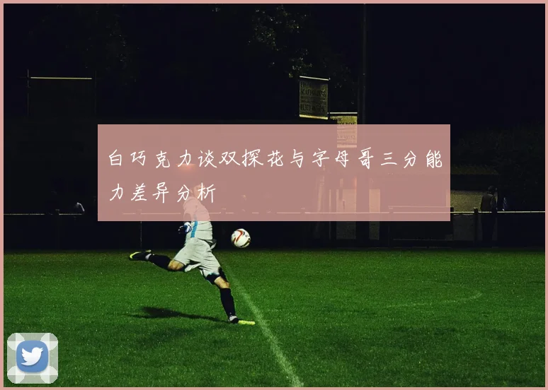 白巧克力谈双探花与字母哥三分能力差异分析