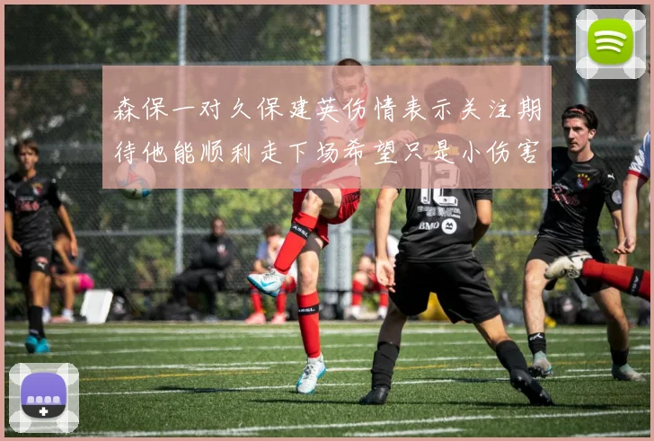 森保一对久保建英伤情表示关注期待他能顺利走下场希望只是小伤害