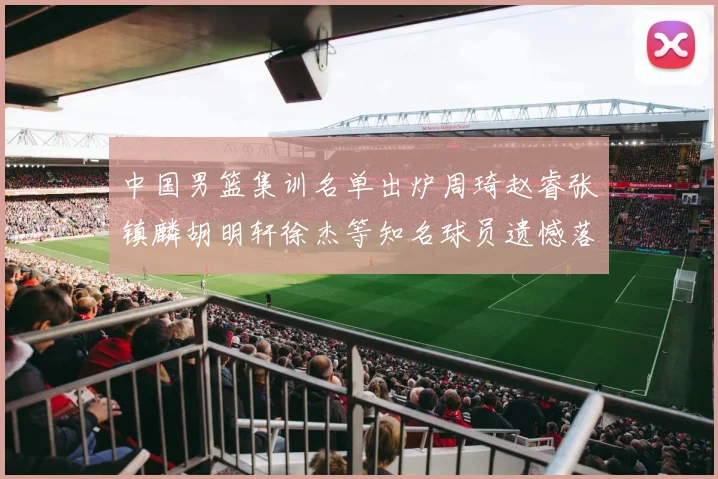 中国男篮集训名单出炉周琦赵睿张镇麟胡明轩徐杰等知名球员遗憾落选