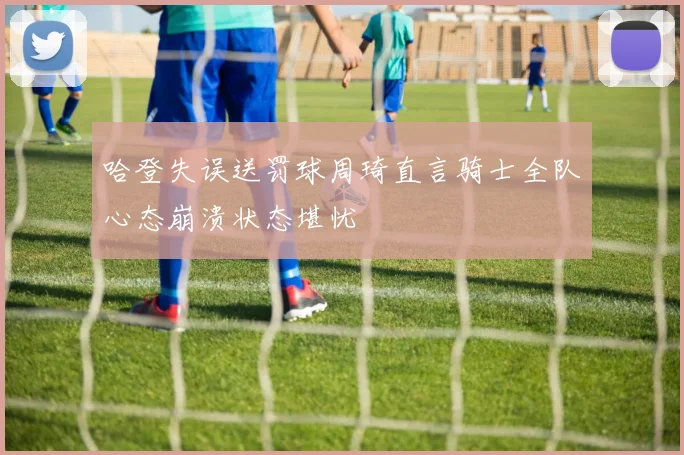 哈登失误送罚球周琦直言骑士全队心态崩溃状态堪忧
