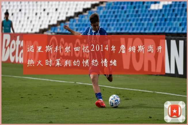 诺里斯科尔回忆2014年詹姆斯离开热火时莱利的愤怒情绪