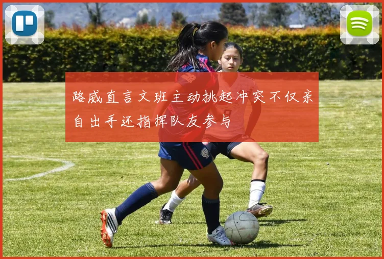 路威直言文班主动挑起冲突不仅亲自出手还指挥队友参与