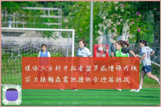 媒体人分析开拓者留罗威增强内线实力杨瀚森需把握机会迎接挑战