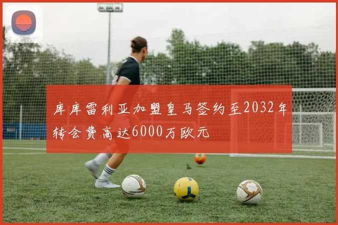 库库雷利亚加盟皇马签约至2032年转会费高达6000万欧元