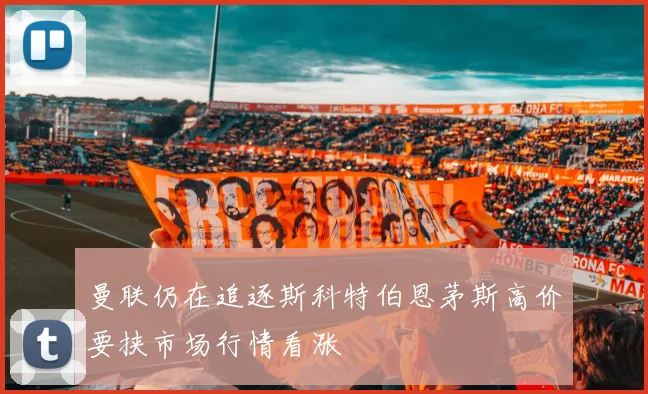 曼联仍在追逐斯科特伯恩茅斯高价要挟市场行情看涨