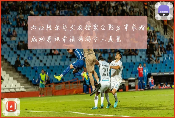 加拉格尔与女友甜蜜合影分享求婚成功喜讯幸福满满令人羡慕