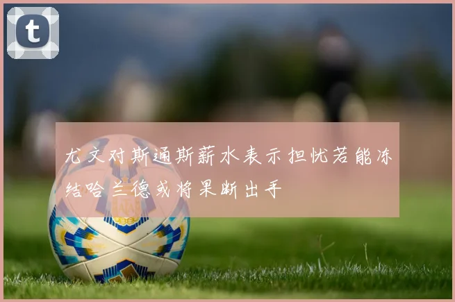 尤文对斯通斯薪水表示担忧若能冻结哈兰德或将果断出手